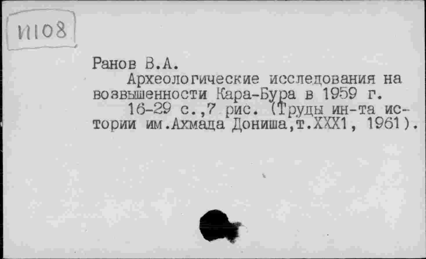 ﻿! ніоі]
Ранов В.А.
Археологические исследования на возвышенности Кара-Бура в 1959 г.
16-29 с.,7 рис. (Труды ин-та истории им.Ахмада Дониша/т.ХХХ!, 1961 ).